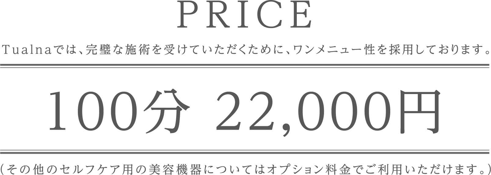 PRICE。Tulanaでは、完璧な施術を受けていただくためにワンメニュー性を採用しております。 100分 22,000円。（その他のセルフケア用の美顔機等についてもオプション料金でご利用いただけます。）